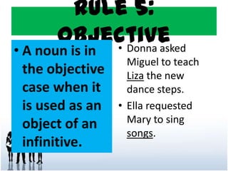 Rule 5:
Objective
• A noun is in
the objective
case when it
is used as an
object of an
infinitive.
• Donna asked
Miguel to teach
Liza the new
dance steps.
• Ella requested
Mary to sing
songs.
 