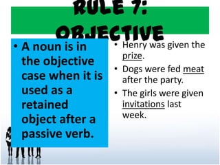 Rule 7:
Objective• A noun is in
the objective
case when it is
used as a
retained
object after a
passive verb.
• Henry was given the
prize.
• Dogs were fed meat
after the party.
• The girls were given
invitations last
week.
 