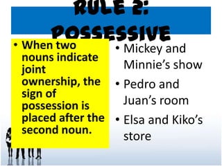 Rule 2:
Possessive• When two
nouns indicate
joint
ownership, the
sign of
possession is
placed after the
second noun.
• Mickey and
Minnie’s show
• Pedro and
Juan’s room
• Elsa and Kiko’s
store
 