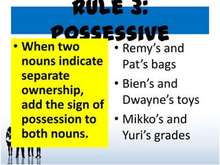 Rule 3:
Possessive• When two
nouns indicate
separate
ownership,
add the sign of
possession to
both nouns.
• Remy’s and
Pat’s bags
• Bien’s and
Dwayne’s toys
• Mikko’s and
Yuri’s grades
 