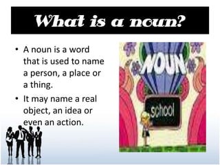 What is a noun?
• A noun is a word
that is used to name
a person, a place or
a thing.
• It may name a real
object, an idea or
even an action.
 
