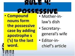 Rule 4:
Possessive• Compound
nouns form
the possessive
case by adding
apostrophe s
(‘s) to the last
word.
• Mother-in-
law’s dish
• Secretary-
general’s wife
• Editor-in-
chief’s article
 