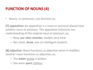 FUNCTION OF NOUNS (4)
• Nouns, in sentences, can function as:
[7] appositive: An appositive is a noun or pronoun placed near
another noun or pronoun. The appositive enhances our
understanding of the original noun or pronoun; as,
– Ravy, our class monitor, studies very hard.
– Her sister, Anna, was an intelligent student.
[8] adjective: Noun functions as adjective when it modifies
another noun functions as adjective; as,
– The water pump is broken.
– She wore sport clothes.
 
