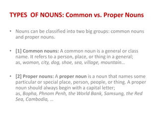 TYPES OF NOUNS: Common vs. Proper Nouns
• Nouns can be classified into two big groups: common nouns
and proper nouns.
• [1] Common nouns: A common noun is a general or class
name. It refers to a person, place, or thing in a general;
as, woman, city, dog, shoe, sea, village, mountain…
• [2] Proper nouns: A proper noun is a noun that names some
particular or special place, person, people, or thing. A proper
noun should always begin with a capital letter;
as, Bopha, Phnom Penh, the World Bank, Samsung, the Red
Sea, Cambodia, …
 