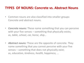TYPES OF NOUNS: Concrete vs. Abstract Nouns
• Common nouns are also classified into smaller groups:
Concrete and abstract nouns.
• Concrete nouns: These name something that you can perceive
with your five senses – something that physically exists;
as, table, school, car, horse, ship…
• Abstract nouns: These are the opposite of concrete. They
name something that you cannot perceive with your five
senses – something that does not physically exist;
as, education, kindness, health, happiness, ...
 