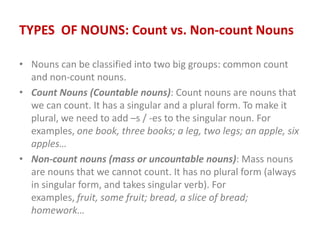 TYPES OF NOUNS: Count vs. Non-count Nouns
• Nouns can be classified into two big groups: common count
and non-count nouns.
• Count Nouns (Countable nouns): Count nouns are nouns that
we can count. It has a singular and a plural form. To make it
plural, we need to add –s / -es to the singular noun. For
examples, one book, three books; a leg, two legs; an apple, six
apples…
• Non-count nouns (mass or uncountable nouns): Mass nouns
are nouns that we cannot count. It has no plural form (always
in singular form, and takes singular verb). For
examples, fruit, some fruit; bread, a slice of bread;
homework…
 