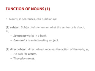 FUNCTION OF NOUNS (1)
• Nouns, in sentences, can function as:
[1] subject: Subject tells whom or what the sentence is about;
as,
– Samnang works in a bank.
– Economics is an interesting subject.
[2] direct object: direct object receives the action of the verb; as,
– He eats ice cream.
– They play tennis.
 