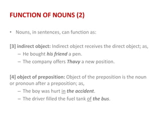 FUNCTION OF NOUNS (2)
• Nouns, in sentences, can function as:
[3] indirect object: Indirect object receives the direct object; as,
– He bought his friend a pen.
– The company offers Thavy a new position.
[4] object of preposition: Object of the preposition is the noun
or pronoun after a preposition; as,
– The boy was hurt in the accident.
– The driver filled the fuel tank of the bus.
 