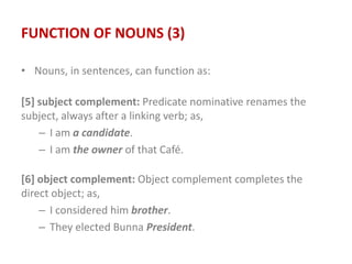 FUNCTION OF NOUNS (3)
• Nouns, in sentences, can function as:
[5] subject complement: Predicate nominative renames the
subject, always after a linking verb; as,
– I am a candidate.
– I am the owner of that Café.
[6] object complement: Object complement completes the
direct object; as,
– I considered him brother.
– They elected Bunna President.
 