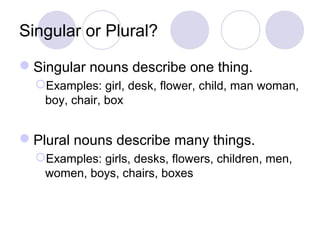 Singular or Plural?
Singular nouns describe one thing.
Examples: girl, desk, flower, child, man woman,
boy, chair, box

Plural nouns describe many things.
Examples: girls, desks, flowers, children, men,
women, boys, chairs, boxes

 