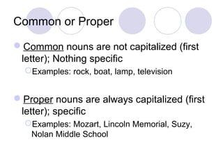 Common or Proper
Common nouns are not capitalized (first
letter); Nothing specific
Examples: rock, boat, lamp, television

Proper nouns are always capitalized (first
letter); specific
Examples: Mozart, Lincoln Memorial, Suzy,
Nolan Middle School

 