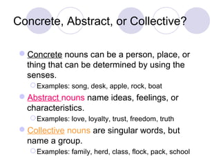 Concrete, Abstract, or Collective?
Concrete nouns can be a person, place, or
thing that can be determined by using the
senses.
 Examples: song, desk, apple, rock, boat

Abstract nouns name ideas, feelings, or
characteristics.
 Examples: love, loyalty, trust, freedom, truth

Collective nouns are singular words, but
name a group.
 Examples: family, herd, class, flock, pack, school

 