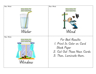 Noun WordsNoun WordsNoun WordsNoun Words
WaterWaterWaterWater
Noun WordsNoun WordsNoun WordsNoun Words
WindWindWindWind
Noun WordsNoun WordsNoun WordsNoun Words
WindowWindowWindowWindow
For Best Results:For Best Results:For Best Results:For Best Results:
1. Print In Color on Card1. Print In Color on Card1. Print In Color on Card1. Print In Color on Card
Stock PaperStock PaperStock PaperStock Paper
2.2.2.2. Cut Out These Noun CardsCut Out These Noun CardsCut Out These Noun CardsCut Out These Noun Cards....
3.3.3.3. Then, Laminate them.Then, Laminate them.Then, Laminate them.Then, Laminate them.
 