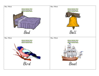 Noun WordsNoun WordsNoun WordsNoun Words
BedBedBedBed
Noun WordsNoun WordsNoun WordsNoun Words
BellBellBellBell
Noun WordsNoun WordsNoun WordsNoun Words
BirdBirdBirdBird
Noun WordsNoun WordsNoun WordsNoun Words
BoatBoatBoatBoat
 