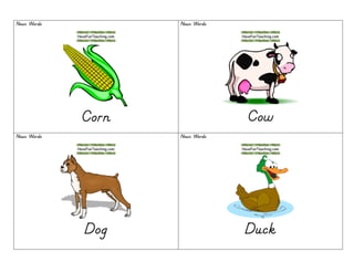 Noun WordsNoun WordsNoun WordsNoun Words
CornCornCornCorn
Noun WordsNoun WordsNoun WordsNoun Words
CowCowCowCow
Noun WordsNoun WordsNoun WordsNoun Words
DogDogDogDog
Noun WordsNoun WordsNoun WordsNoun Words
DuckDuckDuckDuck
 