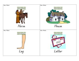 Noun WordsNoun WordsNoun WordsNoun Words
HorseHorseHorseHorse
Noun WordsNoun WordsNoun WordsNoun Words
HouseHouseHouseHouse
Noun WordsNoun WordsNoun WordsNoun Words
LegLegLegLeg
Noun WordsNoun WordsNoun WordsNoun Words
LetterLetterLetterLetter
 