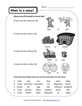 Name: _____________________________________ 
 
 
What is a noun?
Nouns are all around us every day!
A noun can be a person, like  
 
              boy              or             girl. 
A noun can be a place, like 
 
 
                 home         or            school. 
A noun can be a thing, like 
 
              book       or         cup. 
A noun can be an idea, like 
 
              love            or         fear. 
Circle the nouns below and cross out the words that are not nouns:   
1.  chair  sing  car shoe store  chew
2.  write  television  classroom run happiness  pencil
3.  crayon  eat  dog ball cafeteria  sandwich
4.  learn  teacher  office student nurse  talk
5.  lunch  friend  table  backpack sit  video 
 
 
Copyright © 2011 K12Reader ‐   http://www.k12reader.com 
 