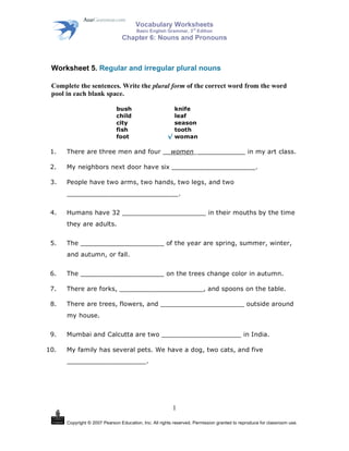 Vocabulary Worksheets
Basic English Grammar, 3
rd
Edition
Chapter 6: Nouns and Pronouns
Copyright © 2007 Pearson Education, Inc. All rights reserved. Permission granted to reproduce for classroom use.
1
Worksheet 5. Regular and irregular plural nouns
Complete the sentences. Write the plural form of the correct word from the word
pool in each blank space.
bush knife
child leaf
city season
fish tooth
foot woman
1. There are three men and four __women_____________ in my art class.
2. My neighbors next door have six _____________________.
3. People have two arms, two hands, two legs, and two
____________________________.
4. Humans have 32 _____________________ in their mouths by the time
they are adults.
5. The _____________________ of the year are spring, summer, winter,
and autumn, or fall.
6. The _____________________ on the trees change color in autumn.
7. There are forks, _____________________, and spoons on the table.
8. There are trees, flowers, and _____________________ outside around
my house.
9. Mumbai and Calcutta are two ____________________ in India.
10. My family has several pets. We have a dog, two cats, and five
____________________.
 