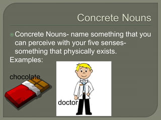 Concrete Nouns- name something that you 
can perceive with your five senses-something 
that physically exists. 
Examples: 
chocolate 
doctor 
 