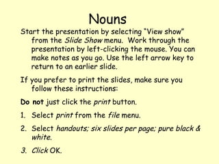 Start the presentation by selecting “View show” 
from the Slide Show menu. Work through the 
presentation by left-clicking the mouse. You can 
make notes as you go. Use the left arrow key to 
return to an earlier slide. 
If you prefer to print the slides, make sure you 
follow these instructions: 
Do not just click the print button. 
1. Select print from the file menu. 
2. Select handouts; six slides per page; pure black & 
white. 
3. Click OK. 
Nouns 
 