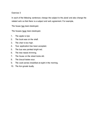 Exercise 3
In each of the following sentences change the subject to the plural and also change the
related verb so that there is a subject and verb agreement. For example,
The house has been destroyed.
The houses have been destroyed.
1. The apple is ripe
2. The book was on the shelf.
3. The chair is too high.
4. Your application has been accepted.
5. The bus was painted bright red.
6. The tree needs trimming.
7. The house on the street looks old.
8. The biscuit tastes sour.
9. The cook serves breakfast at eight in the morning.
10. The lion growls loudly.
 