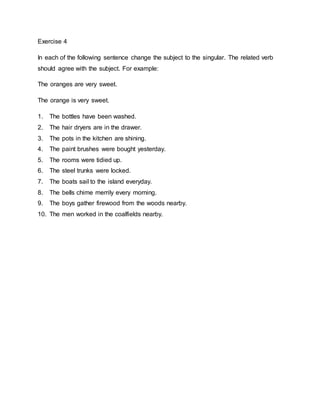 Exercise 4
In each of the following sentence change the subject to the singular. The related verb
should agree with the subject. For example:
The oranges are very sweet.
The orange is very sweet.
1. The bottles have been washed.
2. The hair dryers are in the drawer.
3. The pots in the kitchen are shining.
4. The paint brushes were bought yesterday.
5. The rooms were tidied up.
6. The steel trunks were locked.
7. The boats sail to the island everyday.
8. The bells chime merrily every morning.
9. The boys gather firewood from the woods nearby.
10. The men worked in the coalfields nearby.
 