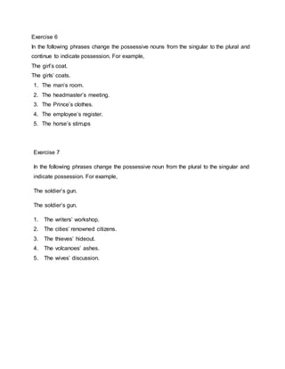Exercise 6
In the following phrases change the possessive nouns from the singular to the plural and
continue to indicate possession. For example,
The girls coat.
The girls coats.
1. The mans room.
2. The headmasters meeting.
3. The Princes clothes.
4. The employees register.
5. The horses stirrups
Exercise 7
In the following phrases change the possessive noun from the plural to the singular and
indicate possession. For example,
The soldiers gun.
The soldiers gun.
1. The writers workshop.
2. The cities renowned citizens.
3. The thieves hideout.
4. The volcanoes ashes.
5. The wives discussion.
 