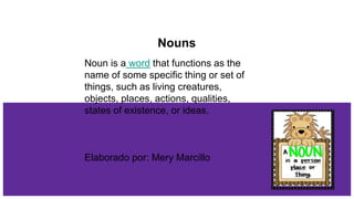 Nouns
Noun is a word that functions as the
name of some specific thing or set of
things, such as living creatures,
objects, places, actions, qualities,
states of existence, or ideas.
Elaborado por: Mery Marcillo
 
