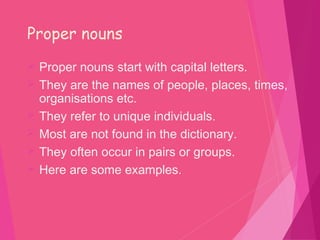 Proper nouns
 Proper nouns start with capital letters.
 They are the names of people, places, times,
organisations etc.
 They refer to unique individuals.
 Most are not found in the dictionary.
 They often occur in pairs or groups.
 Here are some examples.
 