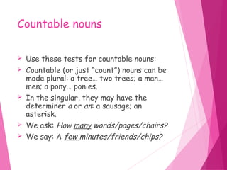 Countable nouns
 Use these tests for countable nouns:
 Countable (or just “count”) nouns can be
made plural: a tree… two trees; a man…
men; a pony… ponies.
 In the singular, they may have the
determiner a or an: a sausage; an
asterisk.
 We ask: How many words/pages/chairs?
 We say: A few minutes/friends/chips?
 