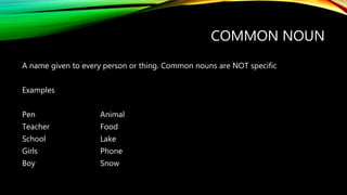 COMMON NOUN
A name given to every person or thing. Common nouns are NOT specific
Examples
Pen Animal
Teacher Food
School Lake
Girls Phone
Boy Snow
 
