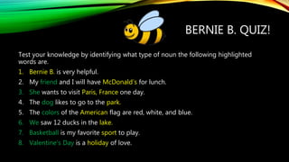 BERNIE B. QUIZ!
Test your knowledge by identifying what type of noun the following highlighted
words are.
1. Bernie B. is very helpful.
2. My friend and I will have McDonald’s for lunch.
3. She wants to visit Paris, France one day.
4. The dog likes to go to the park.
5. The colors of the American flag are red, white, and blue.
6. We saw 12 ducks in the lake.
7. Basketball is my favorite sport to play.
8. Valentine’s Day is a holiday of love.
 