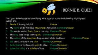 BERNIE B. QUIZ!
Test your knowledge by identifying what type of noun the following highlighted
words are.
1. Bernie B. is very helpful. Proper
2. My friend and I will have McDonald’s for lunch. Common/Proper
3. She wants to visit Paris, France one day. Pronoun/Proper
4. The dog likes to go to the park. Common/Common
5. The colors of the American flag are red, white, and blue. Common/Proper
6. We saw 12 ducks in the lake. Pronoun/Common
7. Basketball is my favorite sport to play. Proper/Common
8. Valentine’s Day is a holiday of love. Proper/Common
 