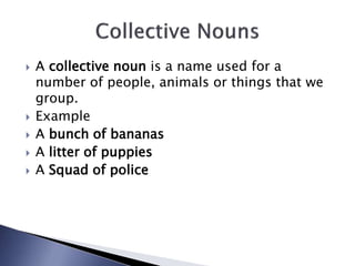  A collective noun is a name used for a
number of people, animals or things that we
group.
 Example
 A bunch of bananas
 A litter of puppies
 A Squad of police
 