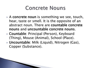  A concrete noun is something we see, touch,
hear, taste or smell. It is the opposite of an
abstract noun. There are countable concrete
nouns and uncountable concrete nouns.
 Countable: Principal (Person), Keyboard
(Thing), Mouse (Animal), School (Place).
 Uncountable: Milk (Liquid), Nitrogen (Gas),
Copper (Substance).
 