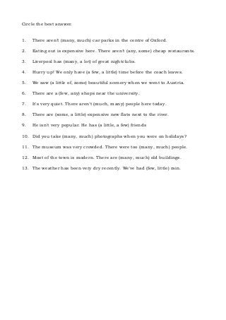 Circle the best answer.
1. There aren’t (many, much) car parks in the centre of Oxford.
2. Eating out is expensive here. There aren’t (any, some) cheap restaurants.
3. Liverpool has (many, a lot) of great nightclubs.
4. Hurry up! We only have (a few, a little) time before the coach leaves.
5. We saw (a little of, some) beautiful scenery when we went to Austria.
6. There are a (few, any) shops near the university.
7. It's very quiet. There aren’t (much, many) people here today.
8. There are (some, a little) expensive new flats next to the river.
9. He isn't very popular. He has (a little, a few) friends
10. Did you take (many, much) photographs when you were on holidays?
11. The museum was very crowded. There were too (many, much) people.
12. Most of the town is modern. There are (many, much) old buildings.
13. The weather has been very dry recently. We've had (few, little) rain.
 