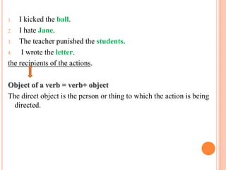 1. I kicked the ball.
2. I hate Jane.
3. The teacher punished the students.
4. I wrote the letter.
the recipients of the actions.
Object of a verb = verb+ object
The direct object is the person or thing to which the action is being
directed.
 