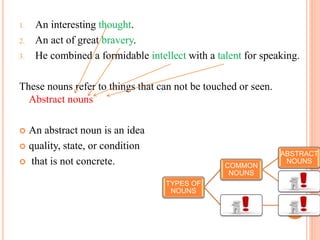 1. An interesting thought.
2. An act of great bravery.
3. He combined a formidable intellect with a talent for speaking.
These nouns refer to things that can not be touched or seen.
Abstract nouns
 An abstract noun is an idea
 quality, state, or condition
 that is not concrete.
TYPES OF
NOUNS
COMMON
NOUNS
ABSTRACT
NOUNS
 