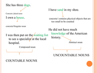 She has three dogs.
Concrete /plural noun
I own a house.
concrete/Singular noun
I was then put on the waiting list
to see a specialist at the local
hospital.
Compound noun
COUNTABLE NOUNS
I have sand in my shoe.
concrete/ contains physical objects that are
too small to be counted
He did not have much
knowledge of the American
history.
Abstract noun
UNCOUNTABLE NOUNS
 