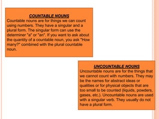 UNCOUNTABLE NOUNS
Uncountable nouns are for the things that
we cannot count with numbers. They may
be the names for abstract ideas or
qualities or for physical objects that are
too small to be counted (liquids, powders,
gases, etc.). Uncountable nouns are used
with a singular verb. They usually do not
have a plural form.
COUNTABLE NOUNS
Countable nouns are for things we can count
using numbers. They have a singular and a
plural form. The singular form can use the
determiner "a" or "an". If you want to ask about
the quantity of a countable noun, you ask "How
many?" combined with the plural countable
noun.
 