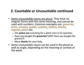 2. Countable or Uncountable continued2. Countable or Uncountable continued 
• Some uncountable nouns are plural. They have no 
singular forms with the same meaning, and cannot be 
used with numbers. Common examples are: groceries, 
arms, remains, goods, customs, clothes, thanks, g
regards, police etc.
– The police are searching for a white man in his twenties.
– Have you bought the groceries? (NOT Have you bought theHave you bought the groceries? (NOT Have you bought the 
grocery?)
– Many thanks for your help.
• Some uncountable nouns can be used in the plural as• Some uncountable nouns can be used in the plural as 
well as single, depending on the meaning or context of 
the word.
 