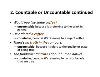 2. Countable or Uncountable continued 
• Would you like some coffee?y ff
– uncountable because it's referring to the drink in 
general
• He ordered a coffee• He ordered a coffee.
– countable, because it's referring to a cup of coffee
• There's no truth in the rumours.There s no truth in the rumours.
– uncountable, because it refers to the quality or state 
of being true
Th f d t l t th b t h t• The fundamental truths about human nature.
– countable, because it's referring to facts or beliefs 
that are true
 