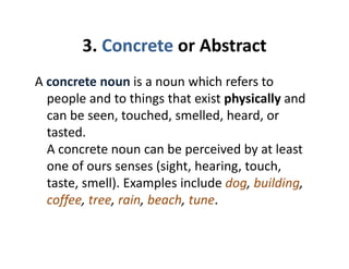 3. Concrete or Abstract3. Concrete or Abstract
A concrete noun is a noun which refers toA concrete noun is a noun which refers to 
people and to things that exist physically and 
can be seen touched smelled heard orcan be seen, touched, smelled, heard, or 
tasted. 
A concrete noun can be perceived by at leastA concrete noun can be perceived by at least 
one of ours senses (sight, hearing, touch, 
taste smell) Examples include dog buildingtaste, smell). Examples include dog, building, 
coffee, tree, rain, beach, tune.
 
