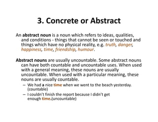 3. Concrete or Abstract3. Concrete or Abstract
An abstract noun is a noun which refers to ideas, qualities, 
and conditions ‐ things that cannot be seen or touched and 
things which have no physical reality, e.g. truth, danger, 
happiness, time, friendship, humour.
Abstract nouns are usually uncountable. Some abstract nouns 
can have both countable and uncountable uses. When used 
ith l i th llwith a general meaning, these nouns are usually 
uncountable. When used with a particular meaning, these 
nouns are usually countable.
W h d i ti h t t th b h t d– We had a nice time when we went to the beach yesterday. 
(countable)
– I couldn’t finish the report because I didn’t get 
enough time.(uncountable)enough time.(uncountable)
 