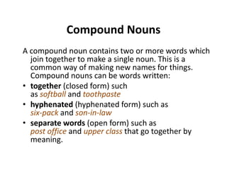 Compound NounsCompound Nouns
A compound noun contains two or more words which p
join together to make a single noun. This is a 
common way of making new names for things. 
Compound nouns can be words written:Compound nouns can be words written:
• together (closed form) such 
as softball and toothpaste
• hyphenated (hyphenated form) such as
six‐pack and son‐in‐law
d ( f ) h• separate words (open form) such as
post office and upper class that go together by 
meaning.g
 
