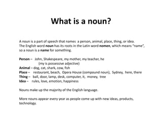 What is a noun?What is a noun?
A noun is a part of speech that names  a person, animal, place, thing, or idea. 
The English word noun has its roots in the Latin word nomen, which means “name”, 
so a noun is a name for something. 
Person – John, Shakespeare, my mother, my teacher, he      
(my is possessive adjective)
Animal – dog, cat, shark, cow, fish
Place – restaurant, beach,  Opera House (compound noun),  Sydney,  here, there
Thing – ball, door, lamp, desk, computer, it,  money,  tree
Idea – rules, love, emotion, happiness
Nouns make up the majority of the English language.  
More nouns appear every year as people come up with new ideas, products, 
h ltechnology. 
 