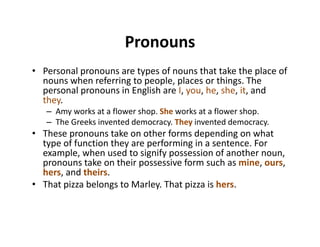 PronounsPronouns
• Personal pronouns are types of nouns that take the place of 
nouns when referring to people, places or things. The 
personal pronouns in English are I, you, he, she, it, and 
they.
– Amy works at a flower shop. She works at a flower shop.
– The Greeks invented democracy. They invented democracy.
• These pronouns take on other forms depending on what 
type of function they are performing in a sentence. For 
example, when used to signify possession of another noun, 
pronouns take on their possessive form such as mine, ours, 
h d th ihers, and theirs.
• That pizza belongs to Marley. That pizza is hers.
 