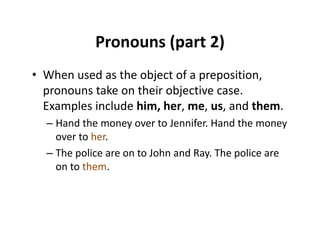 Pronouns (part 2)Pronouns (part 2)
• When used as the object of a prepositionWhen used as the object of a preposition, 
pronouns take on their objective case. 
Examples include him her me us and themExamples include him, her, me, us, and them.
– Hand the money over to Jennifer. Hand the money 
over to her.over to her.
– The police are on to John and Ray. The police are 
on to them.o o e
 