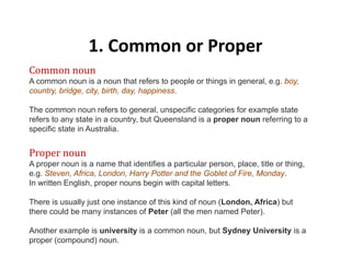1. Common or Proper1. Common or Proper
Common noun
A common noun is a noun that refers to people or things in general, e.g. boy,co o ou s a ou a e e s o peop e o gs ge e a , e g boy,
country, bridge, city, birth, day, happiness.
The common noun refers to general, unspecific categories for example state
refers to any state in a country but Queensland is a proper noun referring to arefers to any state in a country, but Queensland is a proper noun referring to a
specific state in Australia.
Proper nounProper noun
A proper noun is a name that identifies a particular person, place, title or thing,
e.g. Steven, Africa, London, Harry Potter and the Goblet of Fire, Monday.
In written English, proper nouns begin with capital letters.g , p p g p
There is usually just one instance of this kind of noun (London, Africa) but
there could be many instances of Peter (all the men named Peter).
Another example is university is a common noun, but Sydney University is a
proper (compound) noun.
 