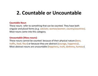 2. Countable or Uncountable2. Countable or Uncountable
Countable Noun 
These nouns  refer to something that can be counted. They have both 
singular and plural forms (e.g. cat/cats; woman/women; country/countries). 
Most nouns come into this category.
Uncountable (Mass nouns)
These nouns cannot be counted  because of their physical nature (beer, 
ff f d fl ) b h b ( h )traffic, food, flour) or because they are abstract (courage, happiness) .   
Most abstract nouns are uncountable (happiness, truth, darkness, humour).
 